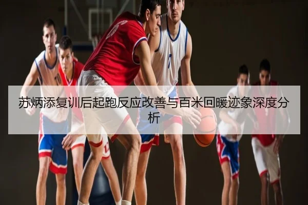 苏炳添复训后起跑反应改善与百米回暖迹象深度分析