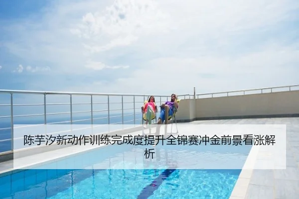 陈芋汐新动作训练完成度提升全锦赛冲金前景看涨解析